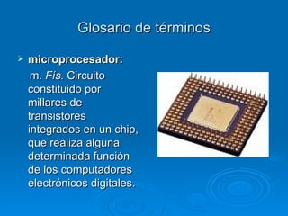 Glosario de términos microprocesador: m.  Fís.  Circuito constituido por millares de transistores integrados en un chip, que realiza alguna determinada función de los computadores electrónicos digitales.   