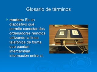 Glosario de términos modem:  Es un dispositivo que permite conectar dos ordenadores remotos utilizando la línea telefónica de forma que puedan intercambiar información entre sí. 