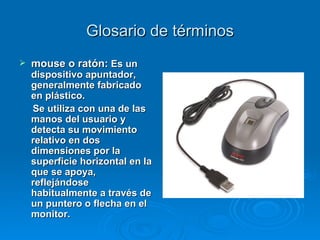Glosario de términos mouse o ratón:   Es un dispositivo apuntador, generalmente fabricado en plástico.  Se utiliza con una de las manos del usuario y detecta su movimiento relativo en dos dimensiones por la superficie horizontal en la que se apoya, reflejándose habitualmente a través de un puntero o flecha en el monitor. 