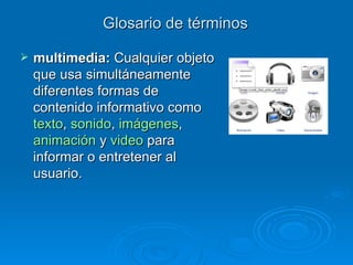 Glosario de términos multimedia:  C ualquier objeto que usa simultáneamente diferentes formas de contenido informativo como  texto ,  sonido ,  imágenes ,  animación  y  video  para informar o entretener al usuario.  