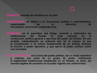 GABINETE: consejo de ministros en un país.
GOBERNADOR: se refiere a un funcionario político o administrativo,
responsable de la dirección de
los estados, provincias o dependencias.
GOBIERNO: es la autoridad que dirige, controla y administra las
instituciones del Estado el cual consiste en la
conducción política general o ejercicio del poder del Estado. En ese
sentido, habitualmente se entiende por tal al órgano al que
la Constitución o la norma fundamental de un Estado atribuye
la función o poder ejecutivo, y que ejerce el poder político sobre
una sociedad.
GOLPE DE ESTADO: es la toma del poder político, de un modo repentino
y violento, por parte de un grupo de poder, vulnerando
la legitimidad institucional establecida en un Estado, es decir, las
normas legales de sucesión en el poder vigente con anterioridad.
 