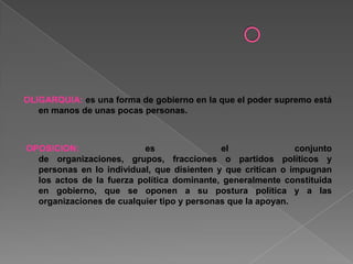 OLIGARQUIA: es una forma de gobierno en la que el poder supremo está
en manos de unas pocas personas.
OPOSICION: es el conjunto
de organizaciones, grupos, fracciones o partidos políticos y
personas en lo individual, que disienten y que critican o impugnan
los actos de la fuerza política dominante, generalmente constituida
en gobierno, que se oponen a su postura política y a las
organizaciones de cualquier tipo y personas que la apoyan.
 