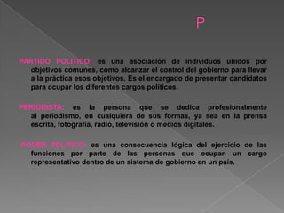 PARTIDO POLITICO: es una asociación de individuos unidos por
objetivos comunes, como alcanzar el control del gobierno para llevar
a la práctica esos objetivos. Es el encargado de presentar candidatos
para ocupar los diferentes cargos políticos.
PERIODISTA: es la persona que se dedica profesionalmente
al periodismo, en cualquiera de sus formas, ya sea en la prensa
escrita, fotografía, radio, televisión o medios digitales.
PODER POLITICO: es una consecuencia lógica del ejercicio de las
funciones por parte de las personas que ocupan un cargo
representativo dentro de un sistema de gobierno en un país.
 