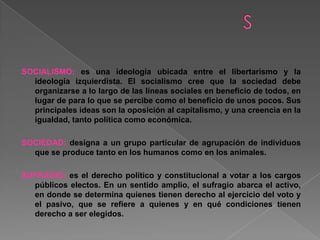 SOCIALISMO: es una ideología ubicada entre el libertarismo y la
ideología izquierdista. El socialismo cree que la sociedad debe
organizarse a lo largo de las líneas sociales en beneficio de todos, en
lugar de para lo que se percibe como el beneficio de unos pocos. Sus
principales ideas son la oposición al capitalismo, y una creencia en la
igualdad, tanto política como económica.
SOCIEDAD: designa a un grupo particular de agrupación de individuos
que se produce tanto en los humanos como en los animales.
SUFRAGIO: es el derecho político y constitucional a votar a los cargos
públicos electos. En un sentido amplio, el sufragio abarca el activo,
en donde se determina quienes tienen derecho al ejercicio del voto y
el pasivo, que se refiere a quienes y en qué condiciones tienen
derecho a ser elegidos.
 