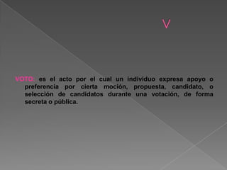 VOTO: es el acto por el cual un individuo expresa apoyo o
preferencia por cierta moción, propuesta, candidato, o
selección de candidatos durante una votación, de forma
secreta o pública.
 