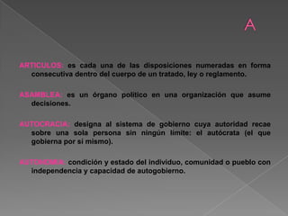 ARTICULOS: es cada una de las disposiciones numeradas en forma
consecutiva dentro del cuerpo de un tratado, ley o reglamento.
ASAMBLEA: es un órgano político en una organización que asume
decisiones.
AUTOCRACIA: designa al sistema de gobierno cuya autoridad recae
sobre una sola persona sin ningún límite: el autócrata (el que
gobierna por sí mismo).
AUTONOMIA: condición y estado del individuo, comunidad o pueblo con
independencia y capacidad de autogobierno.
 