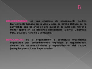 BOLIVARIANISMO: es una corriente de pensamiento político
teóricamente basado en la vida y obra de Simón Bolívar, se ha
convertido con los años en una cuestión de culto con mayor o
menor apoyo en las naciones bolivarianas (Bolivia, Colombia,
Perú, Ecuador, Panamá y Venezuela)
BUROCRACIA: es la organización o estructura organizativa
organizada por procedimientos explícitos y regularizados,
división de responsabilidades y especialización del trabajo,
jerarquías y relaciones impersonales.
 