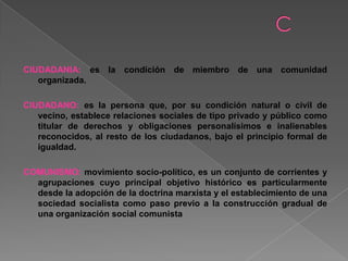 CIUDADANIA: es la condición de miembro de una comunidad
organizada.
CIUDADANO: es la persona que, por su condición natural o civil de
vecino, establece relaciones sociales de tipo privado y público como
titular de derechos y obligaciones personalísimos e inalienables
reconocidos, al resto de los ciudadanos, bajo el principio formal de
igualdad.
COMUNISMO: movimiento socio-político, es un conjunto de corrientes y
agrupaciones cuyo principal objetivo histórico es particularmente
desde la adopción de la doctrina marxista y el establecimiento de una
sociedad socialista como paso previo a la construcción gradual de
una organización social comunista
 