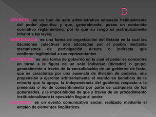 DECRETO: es un tipo de acto administrativo emanado habitualmente
del poder ejecutivo y que, generalmente, posee un contenido
normativo reglamentario, por lo que su rango es jerárquicamente
inferior a las leyes.
DEMOCRACIA: es una forma de organización del Estado en la cual las
decisiones colectivas son adoptadas por el pueblo mediante
mecanismos de participación directa o indirecta que
confieren legitimidad a sus representantes
DICTADURA: es una forma de gobierno en la cual el poder se concentra
en torno a la figura de un solo individuo (dictador) o grupo,
generalmente a través de la consolidación de un gobierno de facto,
que se caracteriza por una ausencia de división de poderes, una
propensión a ejercitar arbitrariamente el mando en beneficio de la
minoría que la apoya, la independencia del gobierno respecto a la
presencia o no de consentimiento por parte de cualquiera de los
gobernados, y la imposibilidad de que a través de un procedimiento
institucionalizado la oposición llegue al poder.
DISCURSO: es un evento comunicativo social, realizado mediante el
empleo de elementos lingüísticos.
 