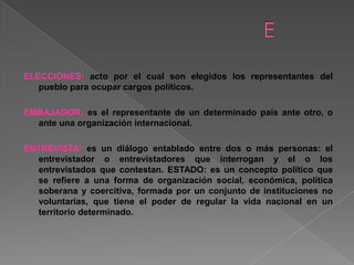 ELECCIONES: acto por el cual son elegidos los representantes del
pueblo para ocupar cargos políticos.
EMBAJADOR: es el representante de un determinado país ante otro, o
ante una organización internacional.
ENTREVISTA: es un diálogo entablado entre dos o más personas: el
entrevistador o entrevistadores que interrogan y el o los
entrevistados que contestan. ESTADO: es un concepto político que
se refiere a una forma de organización social, económica, política
soberana y coercitiva, formada por un conjunto de instituciones no
voluntarias, que tiene el poder de regular la vida nacional en un
territorio determinado.
 
