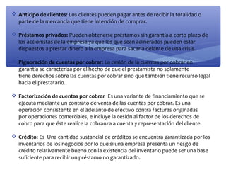  Anticipo de clientes: Los clientes pueden pagar antes de recibir la totalidad o
parte de la mercancía que tiene intención de comprar.
 Préstamos privados: Pueden obtenerse préstamos sin garantía a corto plazo de
los accionistas de la empresa ya que los que sean adinerados pueden estar
dispuestos a prestar dinero a la empresa para sacarla delante de una crisis.
 Pignoración de cuentas por cobrar: La cesión de la cuentas por cobrar en
garantía se caracteriza por el hecho de que el prestamista no solamente
tiene derechos sobre las cuentas por cobrar sino que también tiene recurso legal
hacia el prestatario.
 Factorización de cuentas por cobrar Es una variante de financiamiento que se
ejecuta mediante un contrato de venta de las cuentas por cobrar. Es una
operación consistente en el adelanto de efectivo contra facturas originadas
por operaciones comerciales, e incluye la cesión al factor de los derechos de
cobro para que éste realice la cobranza a cuenta y representación del cliente.
 Crédito: Es Una cantidad sustancial de créditos se encuentra garantizada por los
inventarios de los negocios por lo que si una empresa presenta un riesgo de
crédito relativamente bueno con la existencia del inventario puede ser una base
suficiente para recibir un préstamo no garantizado.

 
