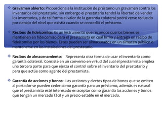  Gravamen abierto: Proporciona a la institución de préstamo un gravamen contra los
inventarios del prestatario, sin embargo el prestatario tendrá la libertad de vender
los inventarios, y de tal forma el valor de la garantía colateral podrá verse reducido
por debajo del nivel que existía cuando se concedió el préstamo.
 Recibos de fideicomiso: Es un instrumento que reconoce que los bienes se
mantienen en fideicomiso para el prestamista en cual firma y entrega un recibo de
fideicomiso por los bienes. Estos pueden ser almacenados en un almacén público o
mantenerse en las instalaciones del prestatario.
 Recibos de almacenamiento: Representa otra forma de usar el inventario como
garantía colateral. Consiste en un convenio en virtud del cual el prestamista emplea
una tercera parte para que ejerza el control sobre el inventario del prestatario y
para que actúe como agente del prestamista.
 Garantía de acciones y bonos: Las acciones y ciertos tipos de bonos que se emiten
al portador se pueden ceder como garantía para un préstamo, además es natural
que el prestamista esté interesado en aceptar como garantía las acciones y bonos
que tengan un mercado fácil y un precio estable en el mercado.

 