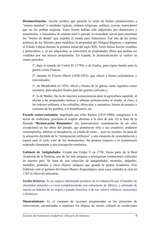 Desamortización: Acción jurídica que permite la venta de bienes pertenecientes a
“manos muertas” o entidades (iglesia, órdenes religiosas, nobleza, corona, municipios)
que no los podían enajenar. Estos bienes habían sido adquiridos por donaciones o
testamentos, e incautados de manera total o parcial; lo recaudado servía para amortizar
los “títulos de deuda” que expedía el estado para financiarse. Fue una de las armas
políticas de los liberales para modificar la propiedad del Antiguo Régimen e implantar
el Estado Liberal durante la primera mitad del siglo XIX. Estos bienes fueron vendidos
a particulares y, al ser adquiridos, se convertían en propiedades libres que podían ser
vendidos por sus nuevos propietarios. En España, la desamortización se realizó en
cuatro periodos:
1º, bajo el reinado de Carlos IV (1798), o de Godoy, para lograr fondos para la
guerra contra Francia;
2º, durante el Trienio liberal (1820-1823), que afectó a bienes eclesiásticos y
conventuales;
3º, de Mendizabal en 1836, afectó a bienes de la iglesia, tanto regulares como
seculares, para adquirir fondos para las guerras carlistas; y
4º, la de Madoz, fue la de mayores consecuencias para la agricultura española, al
afectar a las propiedades rústicas y urbanas pertenecientes al estado, al clero, a
las órdenes militares, a las cofradías, obras pías y santuarios, bienes de propios y
comunes de los pueblos, a la beneficencia, etc.
Escuela conservacionista: Impulsada por John Ruskin (1819-1900), antagónico a la
teoría de violletiana, proclama el respeto absoluto a la obra de arte. Es la base de la
llamada “Restauración Romántica” (no intervención): consideración de un valor
excepcional en las obras del pasado, que pertenecen sólo a sus creadores; podemos
contemplarlas, admirar su decadencia, su estado de ruina… pero no tocarlas. Se pasa de
la actuación decidida de la “restauración estilística” a una situación de contemplación y
espera ante el ciclo vital de los monumentos. Su postura respecto a la restauración
responde claramente a una concepción romántica.
Gabinete de Antigüedades: Creado por Felipe V en 1738, forma parte de la Real
Academia de la Historia, una de las más antiguas y prestigiosas instituciones culturales
de nuestro país. Se trata de una colección de antigüedades, monedas, epígrafes,
medallas, grabados y otros objetos antiguos que guarda la propia Academia. Este
Gabinete será el germen del futuro Museo Arqueológico, para cuya custodia se crea en
1763 el oficio de anticuario.
Jardín histórico: Es un espacio delimitado producto de la ordenación por el hombre de
elementos naturales, a veces complementado con estructuras de fábrica, y estimado de
interés en función de su origen o pasado histórico, o de sus valores estéticos, sensoriales
o botánicos
Mantenimiento: Es el conjunto de acciones programadas en los proyectos de
intervención, encaminadas a mantener los objetos de interés cultural en condiciones
Gestión del Patrimonio Industrial. Glosario de términos.

4

 