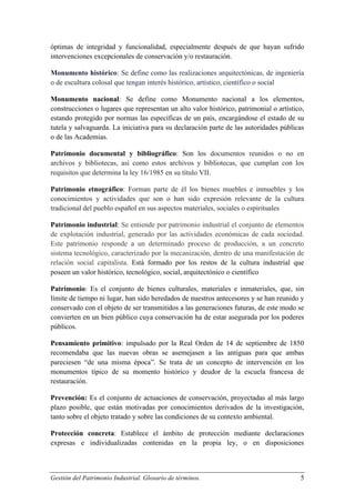 óptimas de integridad y funcionalidad, especialmente después de que hayan sufrido
intervenciones excepcionales de conservación y/o restauración.
Monumento histórico: Se define como las realizaciones arquitectónicas, de ingeniería
o de escultura colosal que tengan interés histórico, artístico, científico o social
Monumento nacional: Se define como Monumento nacional a los elementos,
construcciones o lugares que representan un alto valor histórico, patrimonial o artístico,
estando protegido por normas las específicas de un país, encargándose el estado de su
tutela y salvaguarda. La iniciativa para su declaración parte de las autoridades públicas
o de las Academias.
Patrimonio documental y bibliográfico: Son los documentos reunidos o no en
archivos y bibliotecas, así como estos archivos y bibliotecas, que cumplan con los
requisitos que determina la ley 16/1985 en su título VII.
Patrimonio etnográfico: Forman parte de él los bienes muebles e inmuebles y los
conocimientos y actividades que son o han sido expresión relevante de la cultura
tradicional del pueblo español en sus aspectos materiales, sociales o espirituales
Patrimonio industrial: Se entiende por patrimonio industrial el conjunto de elementos
de explotación industrial, generado por las actividades económicas de cada sociedad.
Este patrimonio responde a un determinado proceso de producción, a un concreto
sistema tecnológico, caracterizado por la mecanización, dentro de una manifestación de
relación social capitalista. Está formado por los restos de la cultura industrial que
poseen un valor histórico, tecnológico, social, arquitectónico o científico
Patrimonio: Es el conjunto de bienes culturales, materiales e inmateriales, que, sin
límite de tiempo ni lugar, han sido heredados de nuestros antecesores y se han reunido y
conservado con el objeto de ser transmitidos a las generaciones futuras, de este modo se
convierten en un bien público cuya conservación ha de estar asegurada por los poderes
públicos.
Pensamiento primitivo: impulsado por la Real Orden de 14 de septiembre de 1850
recomendaba que las nuevas obras se asemejasen a las antiguas para que ambas
pareciesen “de una misma época”. Se trata de un concepto de intervención en los
monumentos típico de su momento histórico y deudor de la escuela francesa de
restauración.
Prevención: Es el conjunto de actuaciones de conservación, proyectadas al más largo
plazo posible, que están motivadas por conocimientos derivados de la investigación,
tanto sobre el objeto tratado y sobre las condiciones de su contexto ambiental.
Protección concreta: Establece el ámbito de protección mediante declaraciones
expresas e individualizadas contenidas en la propia ley, o en disposiciones

Gestión del Patrimonio Industrial. Glosario de términos.

5

 
