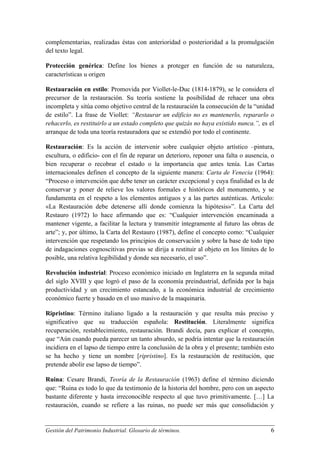 complementarias, realizadas éstas con anterioridad o posterioridad a la promulgación
del texto legal.
Protección genérica: Define los bienes a proteger en función de su naturaleza,
características u origen
Restauración en estilo: Promovida por Viollet-le-Duc (1814-1879), se le considera el
precursor de la restauración. Su teoría sostiene la posibilidad de rehacer una obra
incompleta y sitúa como objetivo central de la restauración la consecución de la “unidad
de estilo”. La frase de Viollet: “Restaurar un edificio no es mantenerlo, repararlo o
rehacerlo, es restituirlo a un estado completo que quizás no haya existido nunca.”, es el
arranque de toda una teoría restauradora que se extendió por todo el continente.
Restauración: Es la acción de intervenir sobre cualquier objeto artístico –pintura,
escultura, o edificio- con el fin de reparar un deterioro, reponer una falta o ausencia, o
bien recuperar o recobrar el estado o la importancia que antes tenía. Las Cartas
internacionales definen el concepto de la siguiente manera: Carta de Venecia (1964):
“Proceso o intervención que debe tener un carácter excepcional y cuya finalidad es la de
conservar y poner de relieve los valores formales e históricos del monumento, y se
fundamenta en el respeto a los elementos antiguos y a las partes auténticas. Artículo:
«La Restauración debe detenerse allí donde comienza la hipótesis»”. La Carta del
Restauro (1972) lo hace afirmando que es: “Cualquier intervención encaminada a
mantener vigente, a facilitar la lectura y transmitir íntegramente al futuro las obras de
arte”; y, por último, la Carta del Restauro (1987), define el concepto como: “Cualquier
intervención que respetando los principios de conservación y sobre la base de todo tipo
de indagaciones cognoscitivas previas se dirija a restituir al objeto en los límites de lo
posible, una relativa legibilidad y donde sea necesario, el uso”.
Revolución industrial: Proceso económico iniciado en Inglaterra en la segunda mitad
del siglo XVIII y que logró el paso de la economía preindustrial, definida por la baja
productividad y un crecimiento estancado, a la económica industrial de crecimiento
económico fuerte y basado en el uso masivo de la maquinaria.
Ripristino: Término italiano ligado a la restauración y que resulta más preciso y
significativo que su traducción española: Restitución. Literalmente significa
recuperación, restablecimiento, restauración. Brandi decía, para explicar el concepto,
que “Aún cuando pueda parecer un tanto absurdo, se podría intentar que la restauración
incidiera en el lapso de tiempo entre la conclusión de la obra y el presente; también esto
se ha hecho y tiene un nombre [ripristino]. Es la restauración de restitución, que
pretende abolir ese lapso de tiempo”.
Ruina: Cesare Brandi, Teoría de la Restauración (1963) define el término diciendo
que: “Ruina es todo lo que da testimonio de la historia del hombre, pero con un aspecto
bastante diferente y hasta irreconocible respecto al que tuvo primitivamente. […] La
restauración, cuando se refiere a las ruinas, no puede ser más que consolidación y

Gestión del Patrimonio Industrial. Glosario de términos.

6

 