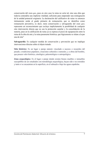 conservación del statu quo, pues en otro caso la ruina no sería tal, sino una obra que
todavía contendría una implícita vitalidad, suficiente para emprender una reintegración
de la unidad potencial originaria. La declaración del calificativo de ruina va entonces
íntimamente unida al grado primario de restauración, que se identifica como
restauración preventiva, es decir, mera conservación y salvaguardia del statu quo;
representa un reconocimiento que excluye implícitamente la posibilidad de cualquier
otra intervención directa que no sea la protección cautelar y la consolidación de la
materia, pues en la calificación de ruina ya se expresa el juicio de equiparación entre la
ruina de la obra de arte y la ruina puramente histórica, que lógicamente se sitúan a la par
una de otra”
Salvaguardia: Es cualquier medida de conservación y prevención que no implique
intervenciones directas sobre el objeto tratado.
Sitio histórico: Es un lugar o paraje natural, vinculado a sucesos o recuerdos del
pasado, a tradiciones populares, creaciones culturales o naturales, y a obras del hombre,
que poseen valor histórico, etnológico, paleontológico o antropológico.
Zona arqueológica: Es el lugar o paraje donde existen bienes muebles o inmuebles
susceptibles de ser estudiados con metodología arqueológica, hayan sido o no extraídos
y tanto si se encuentran en la superficie, en el subsuelo o bajo las aguas españolas.

Gestión del Patrimonio Industrial. Glosario de términos.

7

 