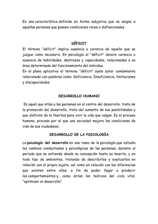 Es una característica definida en forma subjetiva que se asigna a
aquellas personas que poseen condiciones raras o disfuncionales

DÉFICIT
El término “déficit” implica ausencia o carencia de aquello que se
juzgue como necesario. En psicología el “déficit” denota carencia o
ausencia de habilidades, destrezas y capacidades, relacionadas a un
área determinada del funcionamiento del individuo.
En el plano aplicativo el término “déficit” suele estar comúnmente
relacionada con palabras como: Deficiencia, Insuficiencia, limitaciones
y discapacidades.

DESARROLLO HUMANO
Es aquel que sitúa a las personas en el centro del desarrollo, trata de
la promoción del desarrollo, trata del aumento de sus posibilidades y
que disfrute de la libertad para vivir la vida que valgan. Es el proceso
humano, proceso por el que una sociedad mejora las condiciones de
vida de sus ciudadanos.
DESARROLLO DE LA PSICOLOGÍA
La psicología del desarrollo es una rama de la psicología que estudia
los cambios conductuales y psicológicos de las personas, durante el
periodo que se extiende desde su concepción hasta su muerte, y en
todo tipo de ambientes, tratando de describirlos y explicarlos en
relación con el propio sujeto, así como en relación con las diferencias
que existen

entre

ellos; a fin

de poder llegar a

predecir

los comportamientos y, como dirían los teóricos del ciclo vital,
"optimizar el desarrollo".

 