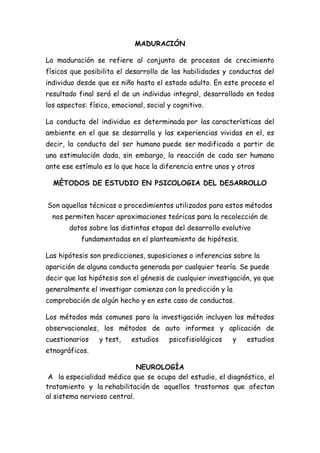 MADURACIÓN
La maduración se refiere al conjunto de procesos de crecimiento
físicos que posibilita el desarrollo de las habilidades y conductas del
individuo desde que es niño hasta el estado adulto. En este proceso el
resultado final será el de un individuo integral, desarrollado en todos
los aspectos: físico, emocional, social y cognitivo.
La conducta del individuo es determinada por las características del
ambiente en el que se desarrolla y las experiencias vividas en el, es
decir, la conducta del ser humano puede ser modificada a partir de
una estimulación dada, sin embargo, la reacción de cada ser humano
ante ese estímulo es lo que hace la diferencia entre unos y otros
MÈTODOS DE ESTUDIO EN PSICOLOGIA DEL DESARROLLO
Son aquellas técnicas o procedimientos utilizados para estos métodos
nos permiten hacer aproximaciones teóricas para la recolección de
datos sobre las distintas etapas del desarrollo evolutivo
fundamentadas en el planteamiento de hipótesis.
Las hipótesis son predicciones, suposiciones o inferencias sobre la
aparición de alguna conducta generada por cualquier teoría. Se puede
decir que las hipótesis son el génesis de cualquier investigación, ya que
generalmente el investigar comienza con la predicción y la
comprobación de algún hecho y en este caso de conductas.
Los métodos más comunes para la investigación incluyen los métodos
observacionales, los métodos de auto informes y aplicación de
cuestionarios

y test,

estudios

psicofisiológicos

y

estudios

etnográficos.
NEUROLOGÍA
A la especialidad médica que se ocupa del estudio, el diagnóstico, el
tratamiento y la rehabilitación de aquellos trastornos que afectan
al sistema nervioso central.

 