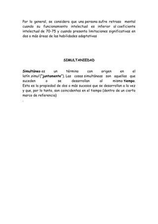 Por lo general, se considera que una persona sufre retraso mental
cuando su funcionamiento intelectual es inferior al coeficiente
intelectual de 70-75 y cuando presenta limitaciones significativas en
dos o más áreas de las habilidades adaptativas

SIMULTANIEDAD
Simultáneo es
un
término
con
origen
en
el
latín simul (“juntamente”). Las cosas simultáneas son aquellas que
suceden
o
se
desarrollan
al
mismo tiempo.
Esta es la propiedad de dos o más sucesos que se desarrollan a la vez
y que, por lo tanto, son coincidentes en el tiempo (dentro de un cierto
marco de referencia)
.

 