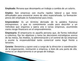 Empresario: El empresario es aquella persona que, de forma individual
o colectiva, fija los objetivos y toma las decisiones estratégicas acerca
de las metas, los medios, la administración y el control de las empresas
y asume la responsabilidad tanto comercial como legal frente a
terceros.
Emprendedor: Es un término derivado de la palabra francesa
entrepreneur, y que es comúnmente usado para describir a un
individuo que organiza y opera una o varias empresas, asumiendo
cierto riesgo financiero en el emprendimiento.
Empleo: Son empresas con mucha rigidez laboral y que tiene
dificultades para encontrar mano de obra especializada. La formación
previa del empleado es fundamental para éstas.
Gerente: Denomina a quien está a cargo de la dirección o coordinación
de la organización, institución o empresa, o bien de una parte de ella
como es un departamento o un grupo de trabajo.
Empleado: Persona que desempeña un trabajo a cambio de un salario.
 