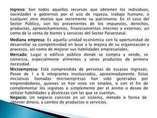 Negocio: Un negocio consiste en un sistema, método o forma de
obtener dinero, a cambio de productos o servicios.
Mercado: Lugar o edificio público donde se compra y vende, se
comercia, especialmente alimentos y otros productos de primera
necesidad.
Microempresa: Está comprendida de personas de escasos ingresos.
Posee de 1 a 6 integrantes involucrados, aproximadamente. Estas
iniciativas llamadas microempresas han sido generadas por
emprendedores, quienes se han visto sin empleo, o con el fin de
complementar los ingresos o simplemente por el ánimo o deseo de
utilizar habilidades y destrezas con las que se cuentan.
Mediana empresa: Es aquella unidad económica con la oportunidad de
desarrollar su competitividad en base a la mejora de su organización y
procesos, así como de mejorar sus habilidades empresariales.
Ingreso: Son todos aquellos recursos que obtienen los individuos,
sociedades o gobiernos por el uso de riqueza, trabajo humano, o
cualquier otro motivo que incremente su patrimonio. En el caso del
Sector Público, son los provenientes de los impuestos, derechos,
productos, aprovechamientos, financiamientos internos y externos; así
como de la venta de bienes y servicios del Sector Paraestatal.
 