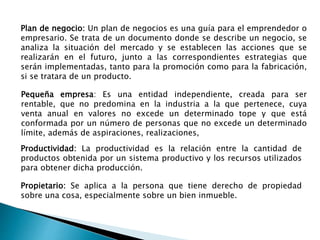 Plan de negocio: Un plan de negocios es una guía para el emprendedor o
empresario. Se trata de un documento donde se describe un negocio, se
analiza la situación del mercado y se establecen las acciones que se
realizarán en el futuro, junto a las correspondientes estrategias que
serán implementadas, tanto para la promoción como para la fabricación,
si se tratara de un producto.
Pequeña empresa: Es una entidad independiente, creada para ser
rentable, que no predomina en la industria a la que pertenece, cuya
venta anual en valores no excede un determinado tope y que está
conformada por un número de personas que no excede un determinado
límite, además de aspiraciones, realizaciones,
Productividad: La productividad es la relación entre la cantidad de
productos obtenida por un sistema productivo y los recursos utilizados
para obtener dicha producción.
Propietario: Se aplica a la persona que tiene derecho de propiedad
sobre una cosa, especialmente sobre un bien inmueble.
 
