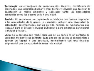 Tecnología :es el conjunto de conocimientos técnicos, científicamente
ordenados, que permiten diseñar y crear bienes y servicios que facilitan la
adaptación al medio ambiente y satisfacer tanto las necesidades
esenciales como los deseos de la humanidad.
Servicio: Un servicio es un conjunto de actividades que buscan responder
a las necesidades de la gente. Los servicios incluyen una diversidad de
actividades desempeñadas por un crecido número de funcionarios que
trabajan para el estado (servicios públicos) o para empresas particulares
(servicios privados.
Socio: Es la persona que recibe cada una de las partes en un contrato de
sociedad. Mediante ese contrato, cada uno de los socios se compromete a
aportar un capital a una sociedad, normalmente con una finalidad
empresarial con la capacidad de tener más capital.
 