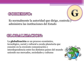 Es normalmente la autoridad que dirige, controla y
administra las instituciones del Estado
La globalización es un proceso económico,
tecnológico, social y cultural a escala planetaria que
consiste en la creciente comunicación e
interdependencia entre los distintos países del mundo
uniendo sus mercados, sociedades y culturas
 