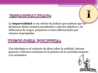 La imparcialidad es un criterio de justicia que sostiene que las
decisiones deben tomarse atendiendo a criterios objetivos, sin
influencias de sesgos, prejuicios o tratos diferenciados por
razones inapropiadas
Una ideología es el conjunto de ideas sobre la realidad, sistema
general o sistemas existentes en la práctica de la sociedad respecto
a lo económico
 
