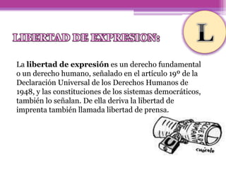 La libertad de expresión es un derecho fundamental
o un derecho humano, señalado en el artículo 19º de la
Declaración Universal de los Derechos Humanos de
1948, y las constituciones de los sistemas democráticos,
también lo señalan. De ella deriva la libertad de
imprenta también llamada libertad de prensa.
 