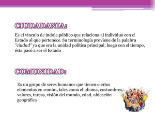 Es el vínculo de índole público que relaciona al individuo con el
Estado al que pertenece. Su terminología proviene de la palabra
"ciudad" ya que era la unidad política principal; luego con el tiempo,
ésta pasó a ser el Estado
Es un grupo de seres humanos que tienen ciertos
elementos en común, tales como el idioma, costumbres,
valores, tareas, visión del mundo, edad, ubicación
geográfica
 