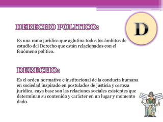 Es una rama jurídica que aglutina todos los ámbitos de
estudio del Derecho que están relacionados con el
fenómeno político.
Es el orden normativo e institucional de la conducta humana
en sociedad inspirado en postulados de justicia y certeza
jurídica, cuya base son las relaciones sociales existentes que
determinan su contenido y carácter en un lugar y momento
dado.
 
