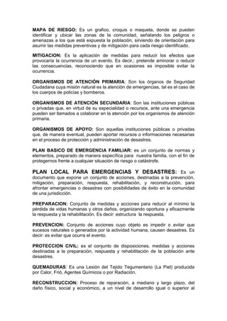 MAPA DE RIESGO: Es un grafico, croquis o maqueta, donde se pueden
identificar y ubicar las zonas de la comunidad, señalando los peligros o
amenazas a los que está expuesta la población, sirviendo de orientación para
asumir las medidas preventivas y de mitigación para cada riesgo identificado.
MITIGACION: Es la aplicación de medidas para reducir los efectos que
provocaría la ocurrencia de un evento. Es decir,: pretende aminorar o reducir
las consecuencias, reconociendo que en ocasiones es imposible evitar la
ocurrencia.
ORGANISMOS DE ATENCIÓN PRIMARIA: Son los órganos de Seguridad
Ciudadana cuya misión natural es la atención de emergencias, tal es el caso de
los cuerpos de policías y bomberos.
ORGANISMOS DE ATENCIÓN SECUNDARIA: Son las instituciones públicas
o privadas que, en virtud de su especialidad o recursos, ante una emergencia
pueden ser llamados a colaborar en la atención por los organismos de atención
primaria.
ORGANISMOS DE APOYO: Son aquellas instituciones públicas o privadas
que, de manera eventual, pueden aportar recursos o informaciones necesarias
en el proceso de protección y administración de desastres.
PLAN BASICO DE EMERGENCIA FAMILIAR: es un conjunto de normas y
elementos, preparado de manera específica para nuestra familia, con el fin de
protegernos frente a cualquier situación de riesgo o catástrofe.
PLAN LOCAL PARA EMERGENCIAS Y DESASTRES: Es un
documento que expone un conjunto de acciones, destinadas a la prevención,
mitigación, preparación, respuesta, rehabilitación, y reconstrucción, para
afrontar emergencias o desastres con posibilidades de éxito en la comunidad
de una jurisdicción.
PREPARACION: Conjunto de medidas y acciones para reducir al mínimo la
pérdida de vidas humanas y otros daños, organizando oportuna y eficazmente
la respuesta y la rehabilitación. Es decir: estructura la respuesta.
PREVENCION: Conjunto de acciones cuyo objeto es impedir o evitar que
sucesos naturales o generados por la actividad humana, causen desastres. Es
decir: es evitar que ocurra el evento.
PROTECCION CIVIL: es el conjunto de disposiciones, medidas y acciones
destinadas a la preparación, respuesta y rehabilitación de la población ante
desastres.
QUEMADURAS: Es una Lesión del Tejido Tegumentario (La Piel) producida
por Calor, Frió, Agentes Químicos o por Radiación.
RECONSTRUCCION: Proceso de reparación, a mediano y largo plazo, del
daño físico, social y económico, a un nivel de desarrollo igual o superior al
 