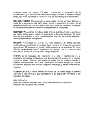 existente antes del evento. Es decir consiste en la reparación de la
infraestructura y la restauración del sistema de producción, a mediano o largo
plazo, con miras a alcanzar o superar el nivel de desarrollo previo al desastre.
REHABILITACION: Recuperación, a corto plazo, de los servicios básicos e
inicio de la reparación del daño físico, social y económico. Es decir, es el
periodo de transición que se inicia al final de la etapa de respuesta, en el que
se restablecen los servicios básicos indispensables a corto plazo.
RESPUESTA: Acciones llevadas a cabo ante un evento adverso y que tienen
por objeto salvar vidas, reducir el sufrimiento y disminuir pérdidas. Es decir:
Son las que se llevan a cabo inmediatamente después de ocurrido el evento,
durante el periodo de emergencia.
RIESGO: Probabilidad de exceder un valor específico de daños sociales,
ambientales y económicos, en un lugar dado y durante un tiempo de exposición
determinado: El riesgo va en función de la amenaza y vulnerabilidad Es decir:
“El valor especifico de daños” se refiere a las pérdidas que la comunidad está
dispuesta a asumir, se conoce como riesgo aceptable.
SHOCK: es la respuesta del organismo a la falta o insuficiencia de la
circulación sanguínea, produciendo una disminución del oxígeno en el cerebro
y órganos vitales. Este es una condición grave que se produce cuando el
sistema cardiovascular no puede suministrar suficiente sangre al cuerpo,
usualmente asociado con presión sanguínea muy baja, y daños en las células
o tejidos.
VULNERABILIDAD: Factor interno de riesgo, de un sujeto, objeto o sistema
expuesto a una amenaza, que corresponde a su disposición intrínseca a ser
dañado o afectado.
BIBLIOGRAFIA
Dirección Nacional de Protección Civil y Administración de Desastres
Dirección de Educación 06/07/2014
 