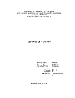 REPÚBLICA BOLIVARIANA DE VENEZUELA 
UNIVERSIDAD NACIONAL EXPERIMENTAL SIMÓN RODRÍGUEZ 
NÚCLEO: CARICUAO 
CURSO: FINANZAS E IMPUESTOS 
GLOSARIO DE TÉRMINOS 
Participantes: Nº de C.I. 
Moreno, Carmen 
Del Nardo, Karla 
Periodo: 
Sección: 
. Facilitadora: 
24.900.493 
25.639.001 
2014-2 
E 
Oneida Marcano 
G 
Caracas, Julio de 2014 
 