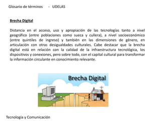 Brecha Digital
Distancia en el acceso, uso y apropiación de las tecnologías tanto a nivel
geográfico (entre poblaciones como sueca y cullera), a nivel socioeconómico
(entre quintiles de ingreso) y también en las dimensiones de género, en
articulación con otras desigualdades culturales. Cabe destacar que la brecha
digital está en relación con la calidad de la infraestructura tecnológica, los
dispositivos y conexiones, pero sobre todo, con el capital cultural para transformar
la información circulante en conocimiento relevante.
Tecnología y Comunicación
Glosario de términos - UDELAS
 