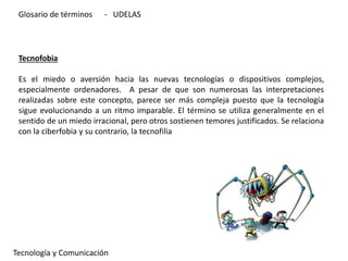 Tecnofobia
Es el miedo o aversión hacia las nuevas tecnologías o dispositivos complejos,
especialmente ordenadores. A pesar de que son numerosas las interpretaciones
realizadas sobre este concepto, parece ser más compleja puesto que la tecnología
sigue evolucionando a un ritmo imparable. El término se utiliza generalmente en el
sentido de un miedo irracional, pero otros sostienen temores justificados. Se relaciona
con la ciberfobia y su contrario, la tecnofilia
Tecnología y Comunicación
Glosario de términos - UDELAS
 