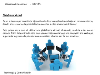 Plataforma Virtual
Es un sistema que permite la ejecución de diversas aplicaciones bajo un mismo entorno,
dando a los usuarios la posibilidad de acceder a ellas a través de Internet.
Esto quiere decir que, al utilizar una plataforma virtual, el usuario no debe estar en un
espacio físico determinado, sino que sólo necesita contar con una conexión a la Web que
le permita ingresar a la plataforma en cuestión y hacer uso de sus servicios.
Tecnología y Comunicación
Glosario de términos - UDELAS
 