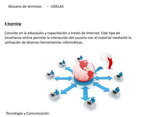 E-learning
Consiste en la educación y capacitación a través de Internet. Este tipo de
enseñanza online permite la interacción del usuario con el material mediante la
utilización de diversas herramientas informáticas.
Tecnología y Comunicación
Glosario de términos - UDELAS
 