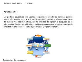 Portal Educativo
Los portales educativos son lugares o espacios en donde las personas pueden
buscar información, publicar artículos, y nos permiten realizar búsquedas de datos
de manera más rápida y eficaz, con la finalidad de agilizar la búsqueda de la
información. Pueden ser utilizados por diferentes personas u organizaciones con la
finalidad de presentar a la venta algún artículo y/o promocionarlo.
Tecnología y Comunicación
Glosario de términos - UDELAS
 