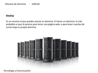 Hosting
Es un servicio al que puedes asociar tu dominio. Si tienes un dominio, lo más
probable es que lo quieras para tener una página web, o para tener cuentas de
correo bajo tu propio dominio.
Tecnología y Comunicación
Glosario de términos - UDELAS
 
