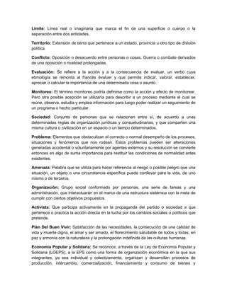 Límite: Línea real o imaginaria que marca el fin de una superficie o cuerpo o la
separación entre dos entidades.
Territorio: Extensión de tierra que pertenece a un estado, provincia u otro tipo de división
política.
Conflicto: Oposición o desacuerdo entre personas o cosas. Guerra o combate derivados
de una oposición o rivalidad prolongadas.
Evaluación: Se refiere a la acción y a la consecuencia de evaluar, un verbo cuya
etimología se remonta al francés évaluer y que permite indicar, valorar, establecer,
apreciar o calcular la importancia de una determinada cosa o asunto.
Monitoreo: El término monitoreo podría definirse como la acción y efecto de monitorear.
Pero otra posible acepción se utilizaría para describir a un proceso mediante el cual se
reúne, observa, estudia y emplea información para luego poder realizar un seguimiento de
un programa o hecho particular.
Sociedad: Conjunto de personas que se relacionan entre sí, de acuerdo a unas
determinadas reglas de organización jurídicas y consuetudinarias, y que comparten una
misma cultura o civilización en un espacio o un tiempo determinados.
Problema: Elementos que obstaculizan el correcto o normal desempeño de los procesos,
situaciones y fenómenos que nos rodean. Estos problemas pueden ser alteraciones
generadas accidental o voluntariamente por agentes externos y su resolución se convierte
entonces en algo de suma importancia para restituir las condiciones de normalidad antes
existentes.
Amenaza: Palabra que se utiliza para hacer referencia al riesgo o posible peligro que una
situación, un objeto o una circunstancia específica puede conllevar para la vida, de uno
mismo o de terceros.
Organización: Grupo social conformado por personas, una serie de tareas y una
administración, que interactuarán en el marco de una estructura sistémica con la meta de
cumplir con ciertos objetivos propuestos.
Activista: Que participa activamente en la propaganda del partido o sociedad a que
pertenece o practica la acción directa en la lucha por los cambios sociales o políticos que
pretende.
Plan Del Buen Vivir: Satisfacción de las necesidades, la consecución de una calidad de
vida y muerte digna, el amar y ser amado, el florecimiento saludable de todos y todas, en
paz y armonía con la naturaleza y la prolongación indefinida de las culturas humanas.
Economía Popular y Solidaria: Se reconoce, a través de la Ley de Economía Popular y
Solidaria (LOEPS), a la EPS como una forma de organización económica en la que sus
integrantes, ya sea individual y colectivamente, organizan y desarrollan procesos de
producción, intercambio, comercialización, financiamiento y consumo de bienes y
 