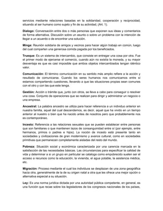 servicios mediante relaciones basadas en la solidaridad, cooperación y reciprocidad,
situando al ser humano como sujeto y fin de su actividad, (Art. 1).
Dialogo: Conversación entre dos o más personas que exponen sus ideas y comentarios
de forma alternativa. Discusión sobre un asunto o sobre un problema con la intención de
llegar a un acuerdo o de encontrar una solución.
Minga: Reunión solidaria de amigos y vecinos para hacer algún trabajo en común, luego
del cual comparten una generosa comida pagada por los beneficiados.
Trueque: Es un sistema de intercambio, que consiste en entregar una cosa por otra. Fue
el primer modo de ejercerse el comercio, cuando aún no existía la moneda, y su mayor
desventaja es que es casi imposible que ambos objetos intercambiados tengan idéntico
valor.
Comunicación: El término comunicación en su sentido más amplio refiere a la acción y
resultado de comunicarse. Cuando los seres humanos nos comunicamos entre sí
estamos compartiendo cuestiones, llevando a que las situaciones propias sean comunes
con el otro y con las que este tenga.
Gestión: Acción o trámite que, junto con otros, se lleva a cabo para conseguir o resolver
una cosa. Conjunto de operaciones que se realizan para dirigir y administrar un negocio o
una empresa.
Ancestral: La palabra ancestro se utiliza para hacer referencia a un individuo anterior en
nuestra familia, aquel del cual descendemos, es decir, aquel que ha vivido en un tiempo
anterior al nuestro o bien que ha nacido antes de nosotros pero que probablemente nos
es contemporáneo.
Incesto: Referencia a las relaciones sexuales que se pueden establecer entre personas
que son familiares o que mantienen lazos de consanguinidad entre sí (por ejemplo, entre
hermanos, primos o padres e hijos). La noción de incesto está presente tanto en
sociedades y civilizaciones de gran modernismo y avance cultural, como en sociedades
primitivas que permanecen completamente aisladas del resto del mundo.
Pobreza: Situación social y económica caracterizada por una carencia marcada en la
satisfacción de las necesidades básicas. Las circunstancias para especificar la calidad de
vida y determinar a si un grupo en particular se cataloga como empobrecido suelen ser el
acceso a recursos como la educación, la vivienda, el agua potable, la asistencia médica,
etc.
Migración: Proceso mediante el cual los individuos se desplazan de una zona geográfica
hacia otra, generalmente de la de su origen natal a otra que les ofrece una mejor opción o
alternativa especial a su situación.
Ley: Es una norma jurídica dictada por una autoridad pública competente, en general, es
una función que recae sobre los legisladores de los congresos nacionales de los países,
 