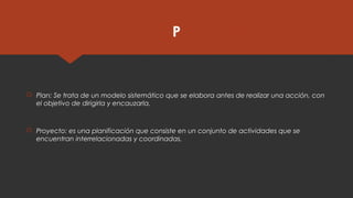 P
 Plan: Se trata de un modelo sistemático que se elabora antes de realizar una acción, con
el objetivo de dirigirla y encauzarla.
 Proyecto: es una planificación que consiste en un conjunto de actividades que se
encuentran interrelacionadas y coordinadas.
 