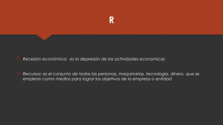 R
 Recesión económica: es la depresión de las actividades economicas
 Recursos: es el conjunto de todas las personas, maquinarias, tecnología, dinero, que se
emplean como medios para lograr los objetivos de la empresa o entidad
 