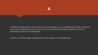 A
 Análisis Costo-Beneficio: Herramienta que se emplea con la finalidad de medir la relación
de costos y beneficios que se asocian a un proyecto de inversión, logrando con sus
resultados evaluar la rentabilidad.
 Aporte: suministrar algo en especifico para lograr un fin establecido.
 