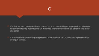 C
 Capital:  es toda suma de dinero, que no ha sido consumido por su propietario, sino que
ha sido ahorrada y trasladada a un mercado financiero con el fin de obtener una renta
al capital.
 Costo: Gasto económico que representa la fabricación de un producto o presentación
de algún servicio.
 