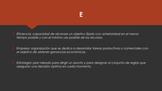 E
 Eficiencia: capacidad de alcanzar un objetivo fijado con anterioridad en el menor
tiempo posible y con el mínimo uso posible de los recursos.
 Empresa: organización que se dedica a desarrollar tareas productivas o comerciales con
el objetivo de obtener ganancias económicas.
 Estrategia: plan ideado para dirigir un asunto y para designar al conjunto de reglas que
aseguran una decisión óptima en cada momento.
 