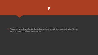 F
 Finanzas: se refiere al estudio de la circulación del dinero entre los individuos,
las empresas o los distintos estados.
 