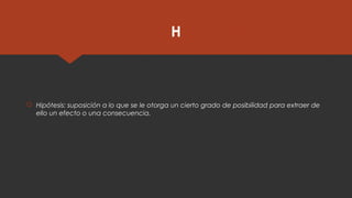 H
 Hipótesis: suposición a lo que se le otorga un cierto grado de posibilidad para extraer de
ello un efecto o una consecuencia.
 